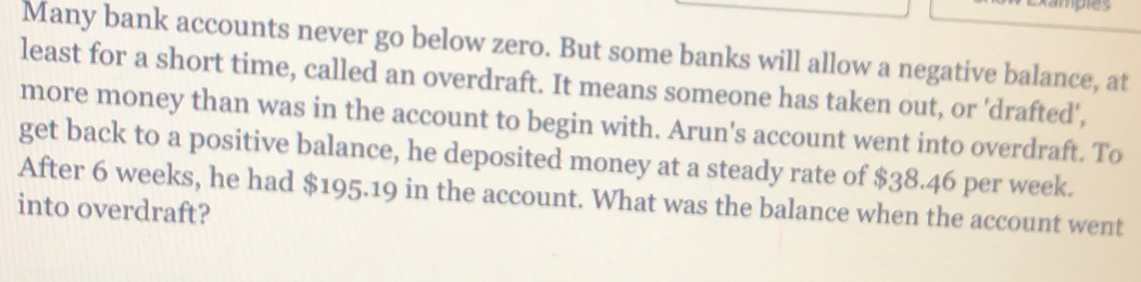 Many bank accounts never go below zero. But some banks will allow a negative balance, at 
least for a short time, called an overdraft. It means someone has taken out, or 'drafted', 
more money than was in the account to begin with. Arun's account went into overdraft. To 
get back to a positive balance, he deposited money at a steady rate of $38.46 per week. 
After 6 weeks, he had $195.19 in the account. What was the balance when the account went 
into overdraft?