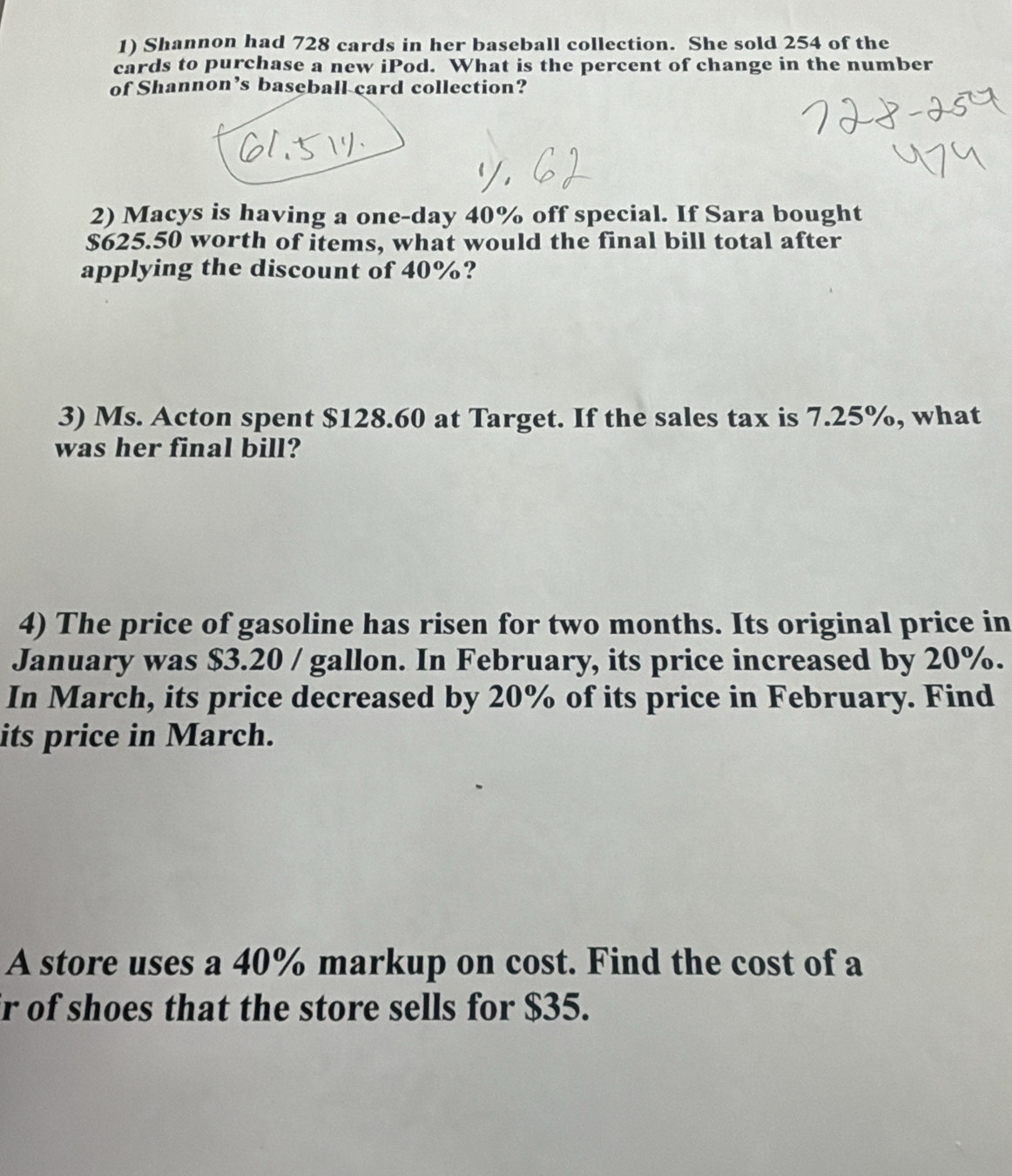 Shannon had 728 cards in her baseball collection. She sold 254 of the 
cards to purchase a new iPod. What is the percent of change in the number 
of Shannon’s baseball card collection? 
2) Macys is having a one-day 40% off special. If Sara bought
$625.50 worth of items, what would the final bill total after 
applying the discount of 40%? 
3) Ms. Acton spent $128.60 at Target. If the sales tax is 7.25%, what 
was her final bill? 
4) The price of gasoline has risen for two months. Its original price in 
January was $3.20 / gallon. In February, its price increased by 20%. 
In March, its price decreased by 20% of its price in February. Find 
its price in March. 
A store uses a 40% markup on cost. Find the cost of a 
r of shoes that the store sells for $35.