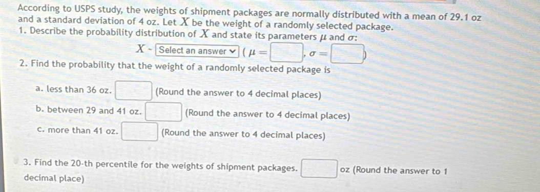 According to USPS study, the weights of shipment packages are normally distributed with a mean of 29.1 oz
and a standard deviation of 4 oz. Let X be the weight of a randomly selected package. 
1. Describe the probability distribution of X and state its parameters μ and σ : 
X ~ Select an answer (mu =□ ,sigma =□ )
2. Find the probability that the weight of a randomly selected package is 
a. less than 36 oz. □ (Round the answer to 4 decimal places) 
b. between 29 and 41 oz. □ (Round the answer to 4 decimal places) 
c. more than 41 oz. □ (Round the answer to 4 decimal places) 
3. Find the 20-th percentile for the weights of shipment packages. □ oz (Round the answer to 1
decimal place)