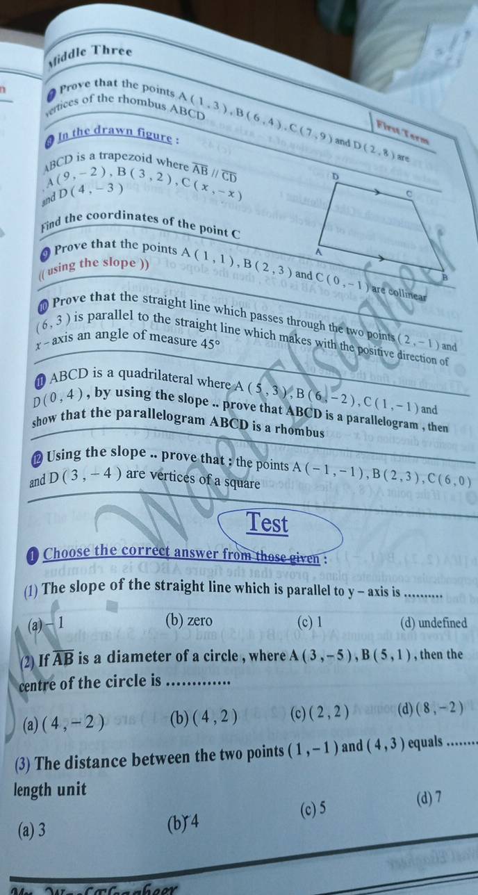 Middle Three
Prove that the points
vertices of the rhombus ABCD A(1,3),B(6,4),C(7,9) and D(2,8) are
First Torm
In the drawn figure :
n is a trapezoid where overline ABparallel overline CD
and beginarrayr AB(9,-2),B(3,2),C(x,-x) A(4,-3)endarray D(4,-3)
Find the coordinates of the point C
Prove that the points
(( using the slope )) A(1,1),B(2,3) are collnear
Prove that the straight line which passes through the two points
(6,3) is parallel to the straight line which makes with the positive direction of
7° axis an angle of measure 45° (2,-1) and
ABCD is a quadrilateral where A (5,3),B(6,-2),C(1,-1) and
D(0,4) , by using the slope .. prove that ABCD is a parallelogram , then
show that the parallelogram ABCD is a rhombus
# Using the slope .. prove that : the points
and D(3,-4) are vertices of a square A(-1,-1),B(2,3),C(6,0)
Test
Choose the correct answer from those given :
(1) The slope of the straight line which is parallel to y - axis is ........
(b) zero
(a) − 1 (c) 1 (d) undefined
(2) If overline AB is a diameter of a circle , where A(3,-5),B(5,1) , then the
centre of the circle is_
(a) (4,-2) (b) (4,2) (c) (2,2) (d) (8,-2)
(3) The distance between the two points (1,-1) and (4,3) equals .....
length unit
(c) 5
(d) 7
(a) 3 (b)4