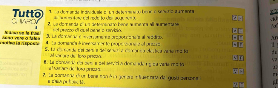 Tutto 1. La domanda individuale di un determinato bene o servizio aumenta
ese
all’aumentare del reddito dell’acquirente.
vid
CHIARO 2. La domanda di un determinato bene aumenta all’aumentare
l’of
Indica se le frasi del prezzo di quel bene o servizio. V F
sono vere o false 3. La domanda è inversamente proporzionale al reddito. VF An
motiva la risposta 4. La domanda è inversamente proporzionale al prezzo. VF
5. La domanda dei beni e dei servizi a domanda elastica varia molto de
al variare del loro prezzo. V F va
6. La domanda dei beni e dei servizi a domanda rigida varia molto
al variare del loro prezzo.
pr
v F
m
7. La domanda di un bene non è in genere influenzata dai gusti personali gli
e dalla pubblicità.
v F