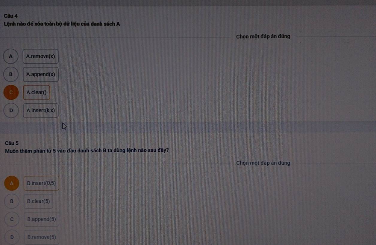 Lệnh nào để xóa toàn bộ dữ liệu của danh sách A
Chọn một đáp án đúng
A A.remove(x)
B A.append(x)
C A.clear()
D A inser (k,x)
Câu 5
Muốn thêm phần tử 5 vào đầu danh sách B ta dùng lệnh nào sau đây?
Chọn một đáp án đúng
A B.insert (0,5)
B B.clear(5)
C B.append(5)
D B.remove(5)
