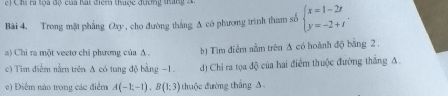 Chi ra tọa độ của hai điểm thuộc đương tháng 2
Bài 4. Trong mặt phẳng Oxy , cho đường thẳng Δ có phương trình tham số beginarrayl x=1-2t y=-2+tendarray.. 
a) Chỉ ra một vectơ chỉ phương của Δ. b) Tìm điểm nằm trên Δ có hoành độ bằng 2.
c) Tìm điểm nằm trên Δ có tung độ bằng −1. d) Chỉ ra tọa độ của hai điểm thuộc đường thắng Δ.
e) Điểm nào trong các điểm A(-1;-1), B(1;3) thuộc đường thắng Δ.