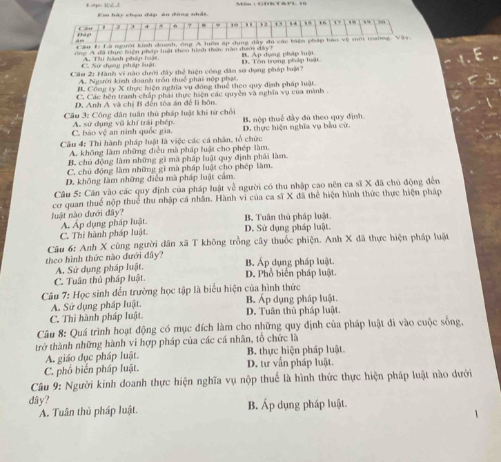 Lip: 10_ ,1 Môn : GDKt&Pl10
Em hãy chọn đáp án đồng nhất.
Đáp Cầu 1 2 4 5 6 9 10 " 12 , 14 , 16 1 7 . ” , 20
án
Câu I: Là người kinh doanh, ông A luôn áp dụng đây đủ các biện pháp bảo vệ môi trường. Vây.
ông A đã thực hiện pháp luật theo hình thức nào đưới đây?
B. Áp dụng pháp luật.
C. Sử dụng pháp luật A. Thi hành pháp luật. D. Tôn trọng pháp luật
Cầu 2: Hành vi nào dưới đây thể hiện công dân sử dụng pháp luật?
A. Người kinh doanh trồn thuế phái nộp phạt.
B. Công ty X thực hiện nghĩa vụ đồng thuế theo quy định pháp luật
C. Các bên tranh chấp phải thực hiện các quyền và nghĩa vụ của mình .
D. Anh A và chị B đến tòa án để li hôn.
* Cầu 3: Công dân tuân thủ pháp luật khi từ chối
A. sử dụng vũ khí trái phép. B. nộp thuế đầy đủ theo quy định.
C. bảo vệ an ninh quốc gia. D. thực hiện nghĩa vụ bầu cử.
Câu 4: Thí hành pháp luật là việc các cá nhân, tổ chức
A. không làm những điều mà pháp luật cho phép làm.
B. chủ động làm những gì mà pháp luật quy định phải làm.
C. chủ động làm những gì mà pháp luật cho phép làm.
D. không làm những điều mà pháp luật cấm.
Câu 5: Căn vào các quy định của pháp luật về người có thu nhập cao nên ca sĩ X đã chủ động đến
cơ quan thuế nộp thuế thu nhập cá nhân. Hành vi của ca sĩ X đã thể hiện hình thức thực hiện pháp
luật nào dưới đây?
A. Áp dụng pháp luật. B. Tuân thủ pháp luật.
C. Thi hành pháp luật. D. Sử dụng pháp luật.
Câu 6: Anh X cùng người dân xã T không trồng cây thuốc phiện. Anh X đã thực hiện pháp luật
theo hình thức nào dưới đây? B. Áp dụng pháp luật.
A. Sử dụng pháp luật.
C. Tuân thủ pháp luật. D. Phổ biến pháp luật
Câu 7: Học sinh đến trường học tập là biểu hiện của hình thức
A. Sử dụng pháp luật. B. Áp dụng pháp luật.
C. Thi hành pháp luật. D. Tuân thủ pháp luật.
Câu 8: Quá trình hoạt động có mục đích làm cho những quy định của pháp luật đi vào cuộc sống,
trở thành những hành vi hợp pháp của các cá nhân, tổ chức là
A. giáo dục pháp luật. B. thực hiện pháp luật.
C. phổ biến pháp luật. D. tư vấn pháp luật.
Câu 9: Người kinh doanh thực hiện nghĩa vụ nộp thuế là hình thức thực hiện pháp luật nào dưới
dây?
A. Tuân thủ pháp luật. B. Áp dụng pháp luật.