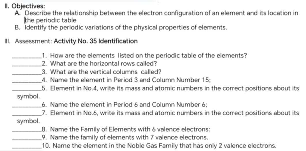 Objectives: 
A. Describe the relationship between the electron configuration of an element and its location in 
the periodic table 
B. Identify the periodic variations of the physical properties of elements. 
III. Assessment: Activity No. 35 Identification 
_1. How are the elements listed on the periodic table of the elements? 
_2. What are the horizontal rows called? 
_3. What are the vertical columns called? 
_4. Name the element in Period 3 and Column Number 15; 
_5. Element in No. 4, write its mass and atomic numbers in the correct positions about its 
symbol. 
_6. Name the element in Period 6 and Column Number 6; 
_7. Element in No. 6, write its mass and atomic numbers in the correct positions about its 
symbol. 
_8. Name the Family of Elements with 6 valence electrons: 
_9. Name the family of elements with 7 valence electrons. 
_10. Name the element in the Noble Gas Family that has only 2 valence electrons.