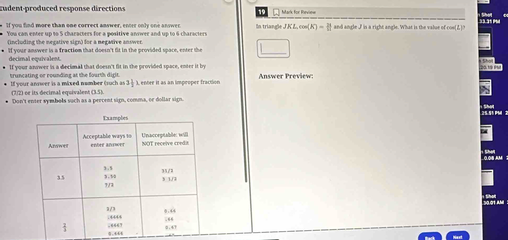 Eudent-produced response directions Mark for Review .33.31 PM  Shot
If you find more than one correct answer, enter only one answer. In triangle JK L, cos (K)= 24/51  and angle J is a right angle. What is the value of cos (L)?
You can enter up to 5 characters for a positive answer and up to 6 characters
(including the negative sign) for a negative answer.
If your answer is a fraction that doesn’t fit in the provided space, enter the
decimal equivalent.
If your answer is a decimal that doesn't fit in the provided space, enter it by  Shot
.20.19 PM
truncating or rounding at the fourth digit Answer Preview:
If your answer is a mixed number (such as 3 1/2 ), , enter it as an improper fraction
(7/2) or its decimal equivalent (3.5).
Don't enter symbols such as a percent sign, comma, or dollar sign.
Shot
25.51 PM 2
Shot
0.08 AM 
Shot
30.01 AM 
0.6
Next