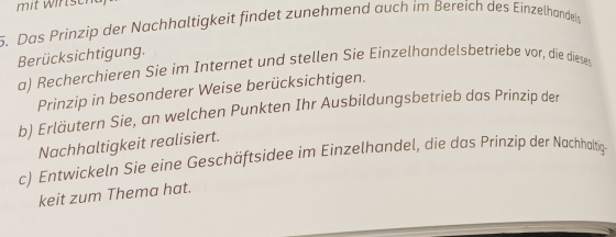 mit wirser 
5. Das Prinzip der Nachhaltigkeit findet zunehmend auch im Bereích des Einzelhandeis 
Berücksichtigung. 
a) Recherchieren Sie im Internet und stellen Sie Einzelhandelsbetriebe vor, die diese 
Prinzip in besonderer Weise berücksichtigen. 
b) Erläutern Sie, an welchen Punkten Ihr Ausbildungsbetrieb das Prinzip der 
Nachhaltigkeit realisiert. 
c) Entwickeln Sie eine Geschäftsidee im Einzelhandel, die das Prinzip der Nachaltig 
keit zum Thema hat.