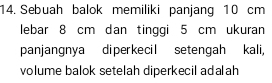 Sebuah balok memiliki panjang 10 cm
lebar 8 cm dan tinggi 5 cm ukuran 
panjangnya diperkecil setengah kali, 
volume balok setelah diperkecil adalah