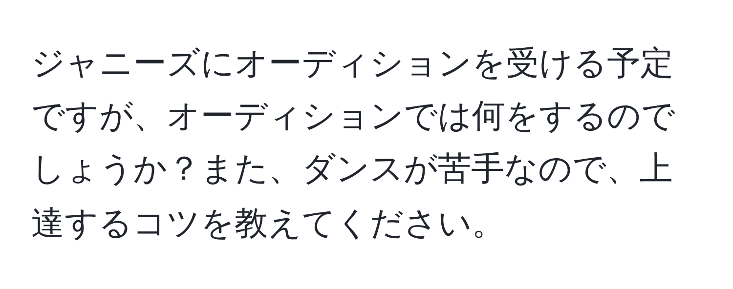 ジャニーズにオーディションを受ける予定ですが、オーディションでは何をするのでしょうか？また、ダンスが苦手なので、上達するコツを教えてください。