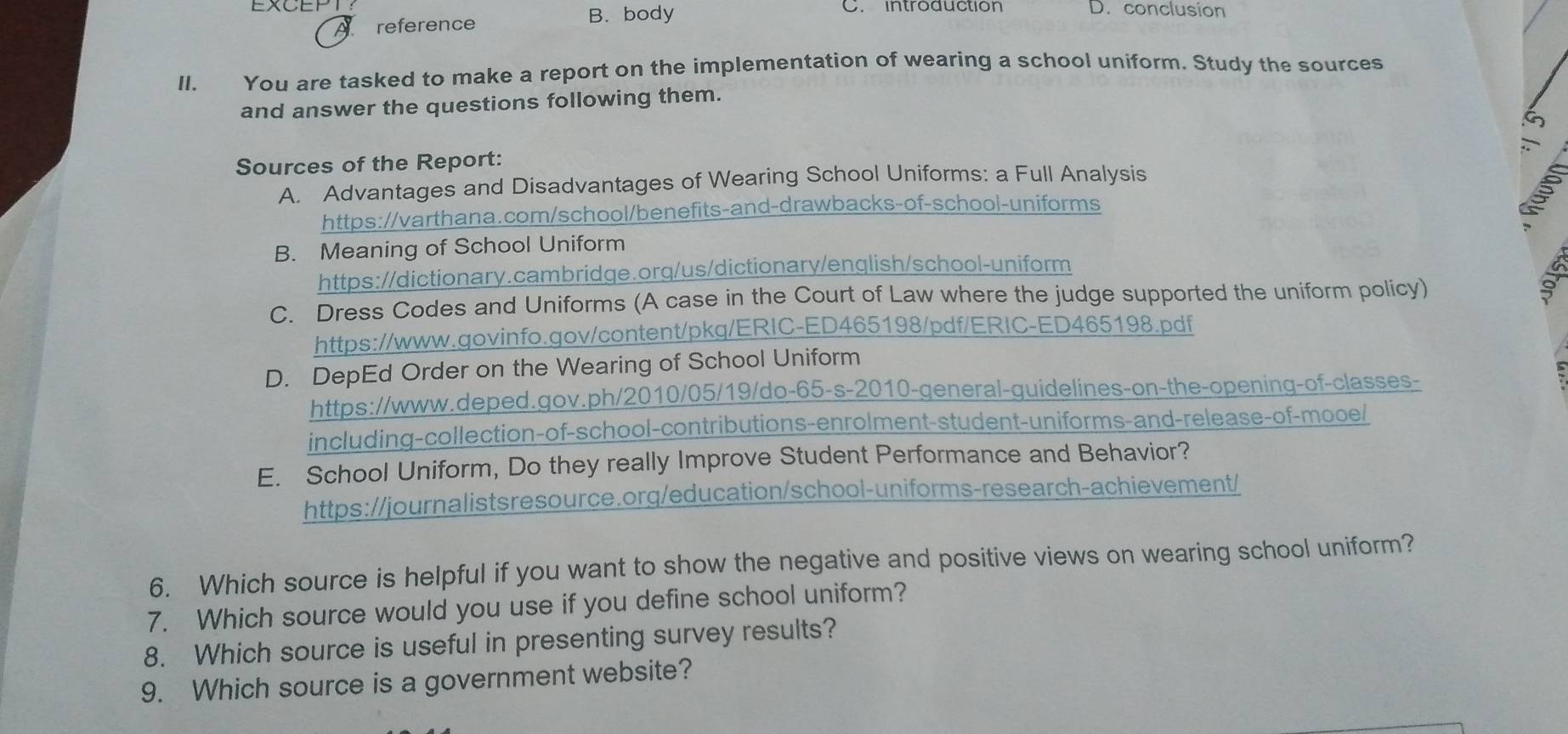 reference B. body
C. introduction D. conclusion
II. You are tasked to make a report on the implementation of wearing a school uniform. Study the sources
and answer the questions following them.
Sources of the Report:
A. Advantages and Disadvantages of Wearing School Uniforms: a Full Analysis
https://varthana.com/school/benefits-and-drawbacks-of-school-uniforms
B. Meaning of School Uniform
https://dictionary.cambridge.org/us/dictionary/english/school-uniform
C. Dress Codes and Uniforms (A case in the Court of Law where the judge supported the uniform policy)
https://www.qovinfo.gov/content/pkq/ERIC-ED465198/pdf/ERIC-ED465198.pdf
D. DepEd Order on the Wearing of School Uniform
https://www.deped.gov.ph/2010/05/19/do-65-s-2010-general-guidelines-on-the-opening-of-classes-
including-collection-of-school-contributions-enrolment-student-uniforms-and-release-of-mooe/
E. School Uniform, Do they really Improve Student Performance and Behavior?
https://journalistsresource.org/education/school-uniforms-research-achievement/
6. Which source is helpful if you want to show the negative and positive views on wearing school uniform?
7. Which source would you use if you define school uniform?
8. Which source is useful in presenting survey results?
9. Which source is a government website?