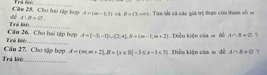 Trã lời:_ 
Câu 25. Cho hai tập hợp A=(m-1;5) và B=(3;+∈fty ). Tìm tất cả các giá trị thực của tham số m 
để A|B=varnothing. 
Trã lời:_ 
Câu 26. Cho hai tập hợp A=[-3;-1]∪ [2;4], B=(m-1;m+2)
Trã lời:_ . Điều kiện của m để A∩ B!= varnothing ？ 
Câu 27. Cho tập hợp A=(m;m+2], B= x∈ R|-3≤ x-1<5. Điều kiện của m để A∩ B!= varnothing ? 
Trã lời:_