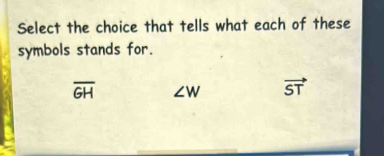 Select the choice that tells what each of these
symbols stands for.
overline GH
∠ W
vector ST