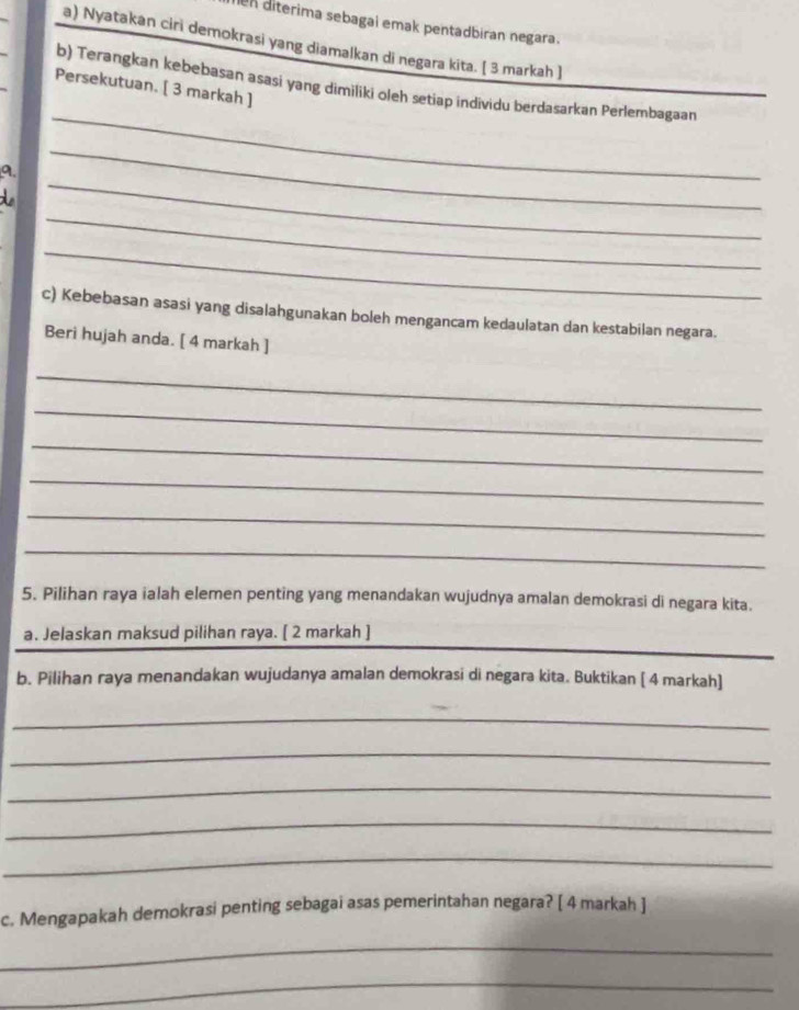 en diterima sebagai emak pentadbiran negara. 
a) Nyatakan ciri demokrasi yang diamalkan di negara kita. [ 3 markah ] 
_ 
b) Terangkan kebebasan asasi yang dimiliki oleh setiap individu berdasarkan Perlembagaan 
Persekutuan. [ 3 markah ] 
_ 
a. 
_ 
_ 
_ 
c) Kebebasan asasi yang disalahgunakan boleh mengancam kedaulatan dan kestabilan negara. 
Beri hujah anda. [ 4 markah ] 
_ 
_ 
_ 
_ 
_ 
_ 
5. Pilihan raya ialah elemen penting yang menandakan wujudnya amalan demokrasi di negara kita. 
a. Jelaskan maksud pilihan raya. [ 2 markah ] 
_ 
b. Pilihan raya menandakan wujudanya amalan demokrasi di negara kita. Buktikan [ 4 markah] 
_ 
_ 
_ 
_ 
_ 
c. Mengapakah demokrasi penting sebagai asas pemerintahan negara? [ 4 markah ] 
_ 
_