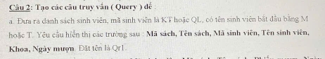 Tạo các câu truy vấn ( Query ) đề : 
a. Đưa ra danh sách sinh viên, mã sinh viên là KT hoặc QL, có tên sinh viên bắt đầu bằng M 
hoặc T. Yêu cầu hiển thị các trường sau : Mã sách, Tên sách, Mã sinh viên, Tên sinh viên, 
Khoa, Ngày mượn. Đặt tên là Qr1