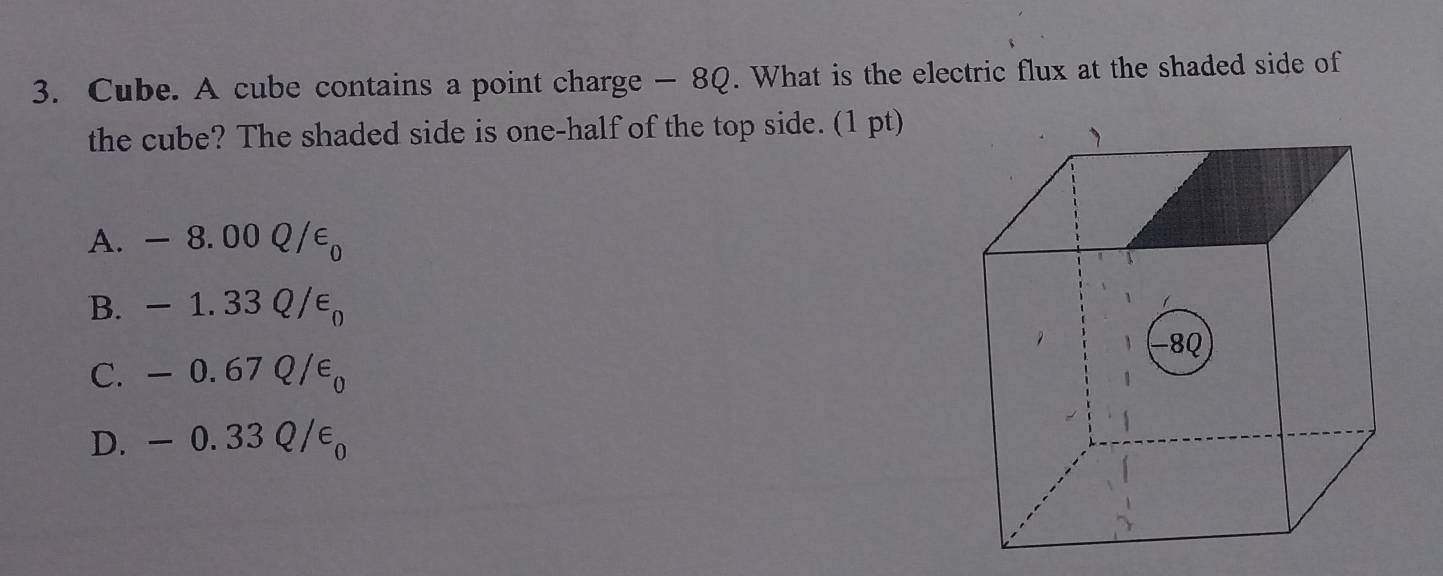 Cube. A cube contains a point charge — 8Q. What is the electric flux at the shaded side of
the cube? The shaded side is one-half of the top side. (1 pt)
A. -8.00Q/varepsilon _0
B. -1.33Q/varepsilon _0
C. -0.67Q/varepsilon _0
D. -0.33Q/varepsilon _0