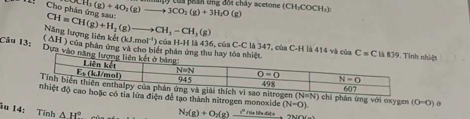 Cho p OCH_3(g)+4O_2(g)to 3CO_2(g)+3H_2O(g) thá py của phân ứng đốt chảy acetone (CH_3COCH_3):
(△ H) Năng lượng liên kết CHequiv CH(g)+H_2(g)to CH_3-CH_3(g) (kJ.mol^(-1)) ) của H-H là 436, của C-C là 347, của C-H là 414 và của Cequiv C nhiệt
của phản ứng và cho biết phản ứng thu h
Câu 13: Dựa vào nă
i phản ứng với oxygen (O=O) Ở
ề tạo thành nitrogen monoxide (N=O).
âu 14: Tính △ H^0
N_2(g)+O_2(g)xrightarrow i°/tialitadite2NO(g)