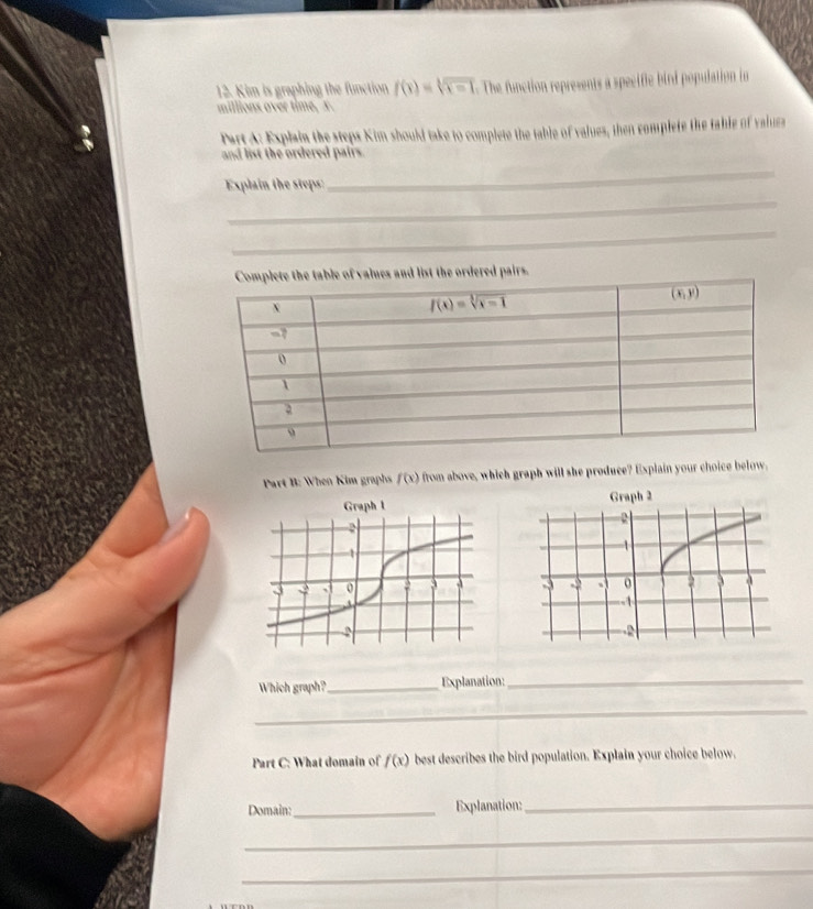 Kim is graphing the function f(x)=sqrt[3](x-1) The function represents a specifie bird population in
millions over time, x.
Part A: Explaia the steps Kim should take to complete the table of values, then complete the table of values
and list the ordered pairs.
_
_
Explain the steps:
_
Part B: When Kim graphs f(x) from above, which graph will she produce? Explain your choice below.
Graph 2
Which graph? _Explanation:
_
_
Part C: What domain of f(x) best describes the bird population. Explain your choice below.
Domain:_ Explanation:_
_
_