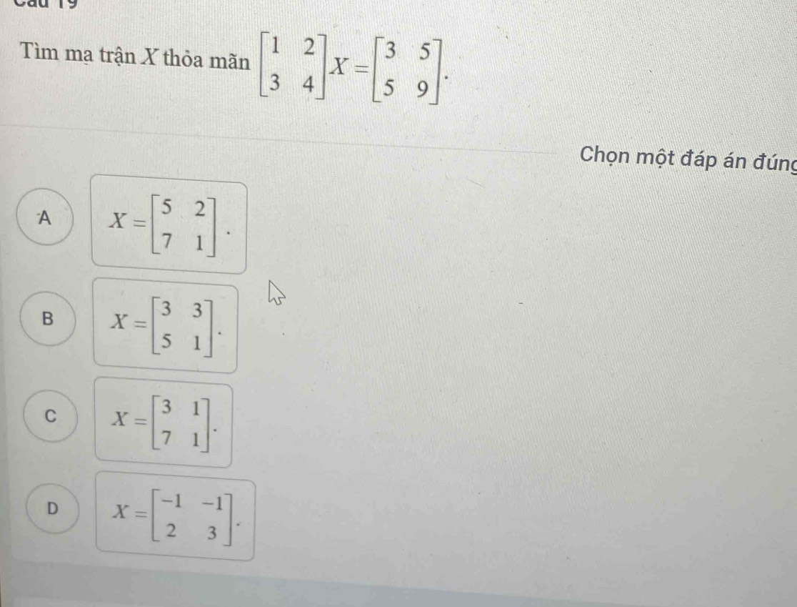 Tìm mạ trận X thỏa mãn beginbmatrix 1&2 3&4endbmatrix X=beginbmatrix 3&5 5&9endbmatrix. 
Chọn một đáp án đúng
A X=beginbmatrix 5&2 7&1endbmatrix.
B X=beginbmatrix 3&3 5&1endbmatrix.
C X=beginbmatrix 3&1 7&1endbmatrix.
D X=beginbmatrix -1&-1 2&3endbmatrix.