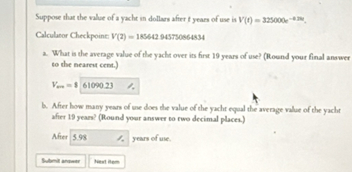 Suppose that the value of a yacht in dollars after t years of use is V(t)=325000e^(-0.28t). 
Calculator Checkpoint: V(2)=185642.945750864834
a. What is the average value of the yacht over its first 19 years of use? (Round your final answer 
to the nearest cent.)
V_am=8 61090.23
b. After how many years of use does the value of the yacht equal the average value of the yacht 
after 19 years? (Round your answer to two decimal places.) 
After 5.98 years of use. 
Submit answer Next itern