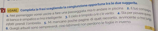 USARE Completa le frasi scegliendo la congiunzione opportuna tra le due suggerite. 
1. Nel pomeriggio vorrei uscire a fare una passeggiata mq/o andare in piscina. 2. Il tuo compagno 
di banco è simpatico e/ma intelligente. 3. Il cielo è limpido o/e c'è vento. 4. Sta per piovere quirdi 
infatti prendi l'ombrello. 5. Mi mancano poche pagine di quel racconto, avvincente 0/ma lungo 
6. Quegli arbusti sono sempreverdi, cioè/altrimenti non perdono le foglie in inverno. 
/6