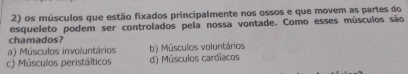 os músculos que estão fixados principalmente nos ossos e que movem as partes do
esqueleto podem ser controlados pela nossa vontade. Como esses músculos são
chamados?
a) Músculos involuntários b) Músculos voluntários
c) Músculos peristálticos d) Músculos cardíacos