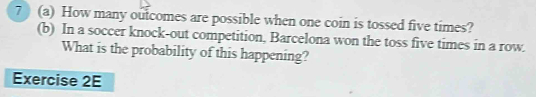 7 ) (a) How many outcomes are possible when one coin is tossed five times? 
(b) In a soccer knock-out competition, Barcelona won the toss five times in a row. 
What is the probability of this happening? 
Exercise 2E