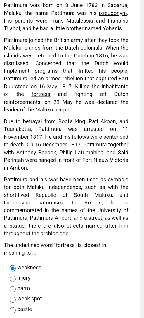 Pattimura was born on 8 June 1783 in Saparua,
Maluku; the name Pattimura was his pseudonym.
His parents were Frans Matulessia and Fransina
Tilahoi, and he had a little brother named Yohanis.
Pattimura joined the British army after they took the
Maluku islands from the Dutch colonials. When the
islands were returned to the Dutch in 1816, he was
dismissed. Concerned that the Dutch would
implement programs that limited his people,
Pattimura led an armed rebellion that captured Fort
Duurstede on 16 May 1817. Killing the inhabitants
of the fortress and fighting off Dutch
reinforcements, on 29 May he was declared the
leader of the Maluku people.
Due to betrayal from Booi's king, Pati Akoon, and
Tuanakotta, Pattimura was arrested on 11
November 1817. He and his fellows were sentenced
to death. On 16 December 1817, Pattimura together
with Anthony Reebok, Philip Latumahina, and Said
Perintah were hanged in front of Fort Nieuw Victoria
in Ambon.
Pattimura and his war have been used as symbols
for both Maluku independence, such as with the
short-lived Republic of South Maluku, and
Indonesian patriotism. In Ambon, he is
commemorated in the names of the University of
Pattimura, Pattimura Airport, and a street, as well as
a statue; there are also streets named after him
throughout the archipelago.
The underlined word "fortress" is closest in
meaning to ...
weakness
injury
harm
weak spot
castle