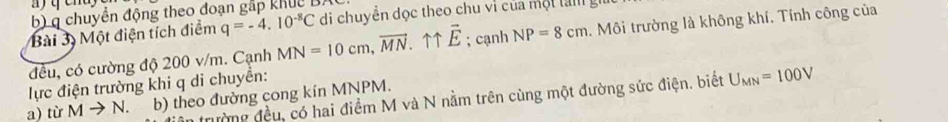 chuyển động theo đoạn gấp khuc B. 
Bài 3 Một điện tích điểm q=-4.10^(-8)C di chuyền dọc theo chu vì của một lam g 
đều, có cường độ 200 v/m. Cạnh MN=10cm, vector MN. vector E; cạnh NP=8cm. Môi trường là không khí. Tính công của 
lực điện trường khi q di chuyển: 
ân trường đều, có hai điểm M và N nằm trên cùng một đường sức điện. biết U_MN=100V
a) từ Mto N. b) theo đường cong kín MNPM.