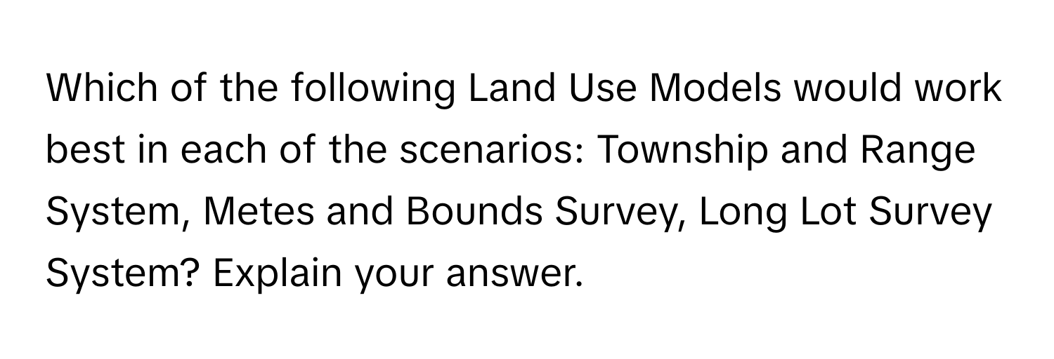 Which of the following Land Use Models would work best in each of the scenarios: Township and Range System, Metes and Bounds Survey, Long Lot Survey System? Explain your answer.