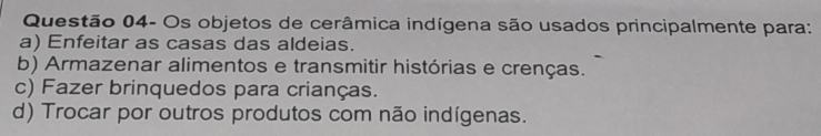 Questão 04- Os objetos de cerâmica indígena são usados principalmente para:
a) Enfeitar as casas das aldeias.
b) Armazenar alimentos e transmitir histórias e crenças.
c) Fazer brinquedos para crianças.
d) Trocar por outros produtos com não indígenas.