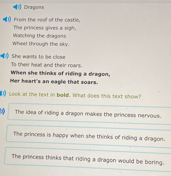 Dragons
From the roof of the castle,
The princess gives a sigh,
Watching the dragons
Wheel through the sky.
She wants to be close
To their heat and their roars.
When she thinks of riding a dragon,
Her heart's an eagle that soars.
Look at the text in bold. What does this text show?
) The idea of riding a dragon makes the princess nervous.
The princess is happy when she thinks of riding a dragon.
The princess thinks that riding a dragon would be boring.