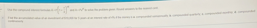 Use the compound interest formulas A=P(1+ r/n )^rd and . A=Pe^(t1) to solve the problem given. Round answers to the nearest cent.
continuously Find the accumulated value of an investment of $10,000 for 5 years at an interest rate of 4% if the money is a. compounded semiannually; b. compounded quarterly; c. compounded monthly, d. compounded