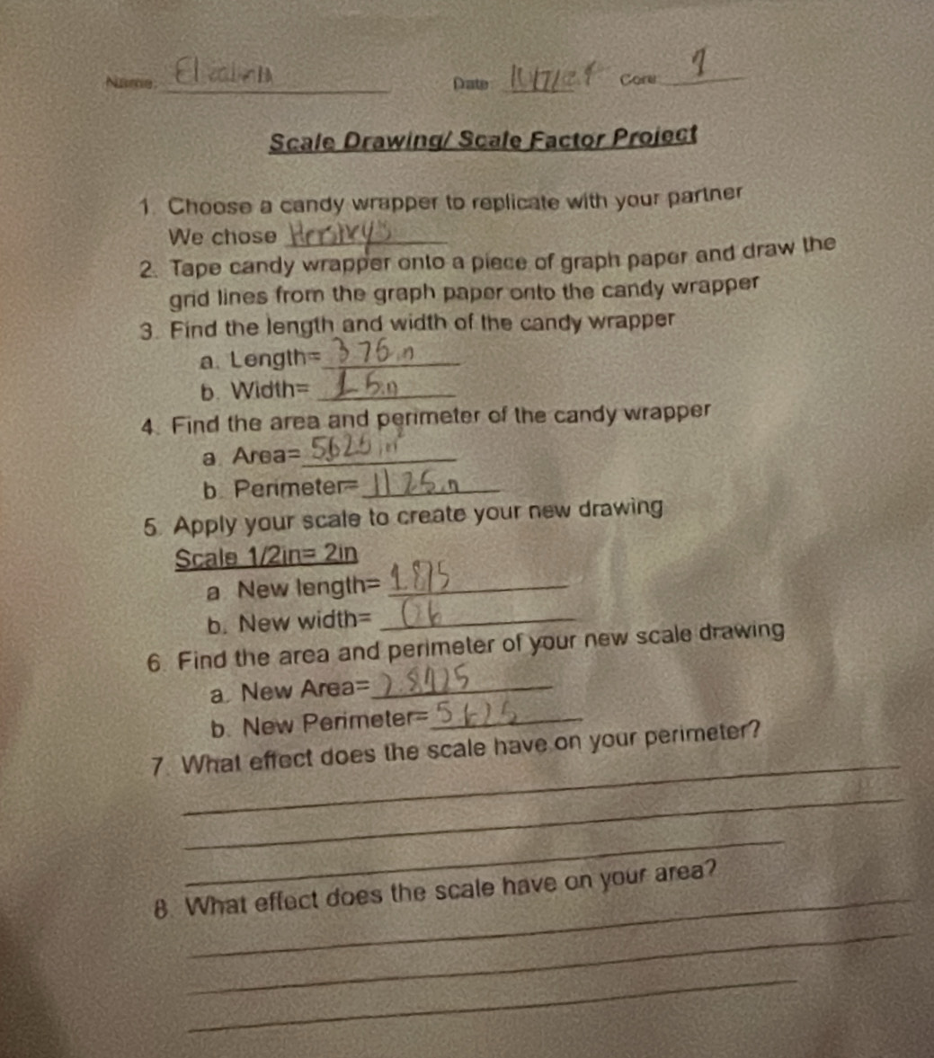 Name _Date _Core_ 
Scale Drawing/ Scale Factor Project 
1. Choose a candy wrapper to replicate with your partner 
We chose 
2. Tape candy wrapper onto a piece of graph paper and draw the 
grid lines from the graph paper onto the candy wrapper 
3. Find the length and width of the candy wrapper 
a. Length= _ 
b. Width=_ 
4. Find the area and perimeter of the candy wrapper 
a Area=_ 
b Perimeter_ 
5. Apply your scale to create your new drawing 
Scale 1/2in= 2in
a New length=_ 
b. New width=_ 
6. Find the area and perimeter of your new scale drawing 
a New Area=_ 
b. New Perimeter=_ 
_ 
7. What effect does the scale have on your perimeter? 
_ 
_ 
_ 
8. What effect does the scale have on your area? 
_ 
_