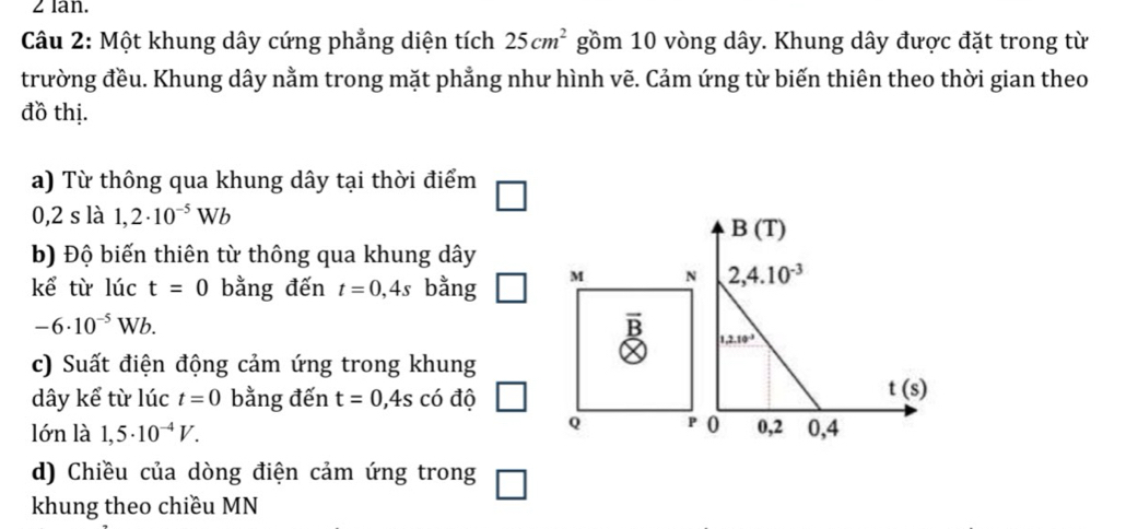 lan.
Câu 2: Một khung dây cứng phẳng diện tích 25cm^2 gồm 10 vòng dây. Khung dây được đặt trong từ
trường đều. Khung dây nằm trong mặt phẳng như hình vẽ. Cảm ứng từ biến thiên theo thời gian theo
đồ thị.
a) Từ thông qua khung dây tại thời điểm
0,2 s là 1,2· 10^(-5)Wb
b) Độ biến thiên từ thông qua khung dây
kể từ lúc t=0 bằng đến t=0,4s bằng M N
-6· 10^(-5)Wb.
_ _ 
c) Suất điện động cảm ứng trong khung
dây kể từ lúc t=0 bằng đến t=0,4s có độ
Q P
lớn là 1,5· 10^(-4)V.
d) Chiều của dòng điện cảm ứng trong
khung theo chiều MN