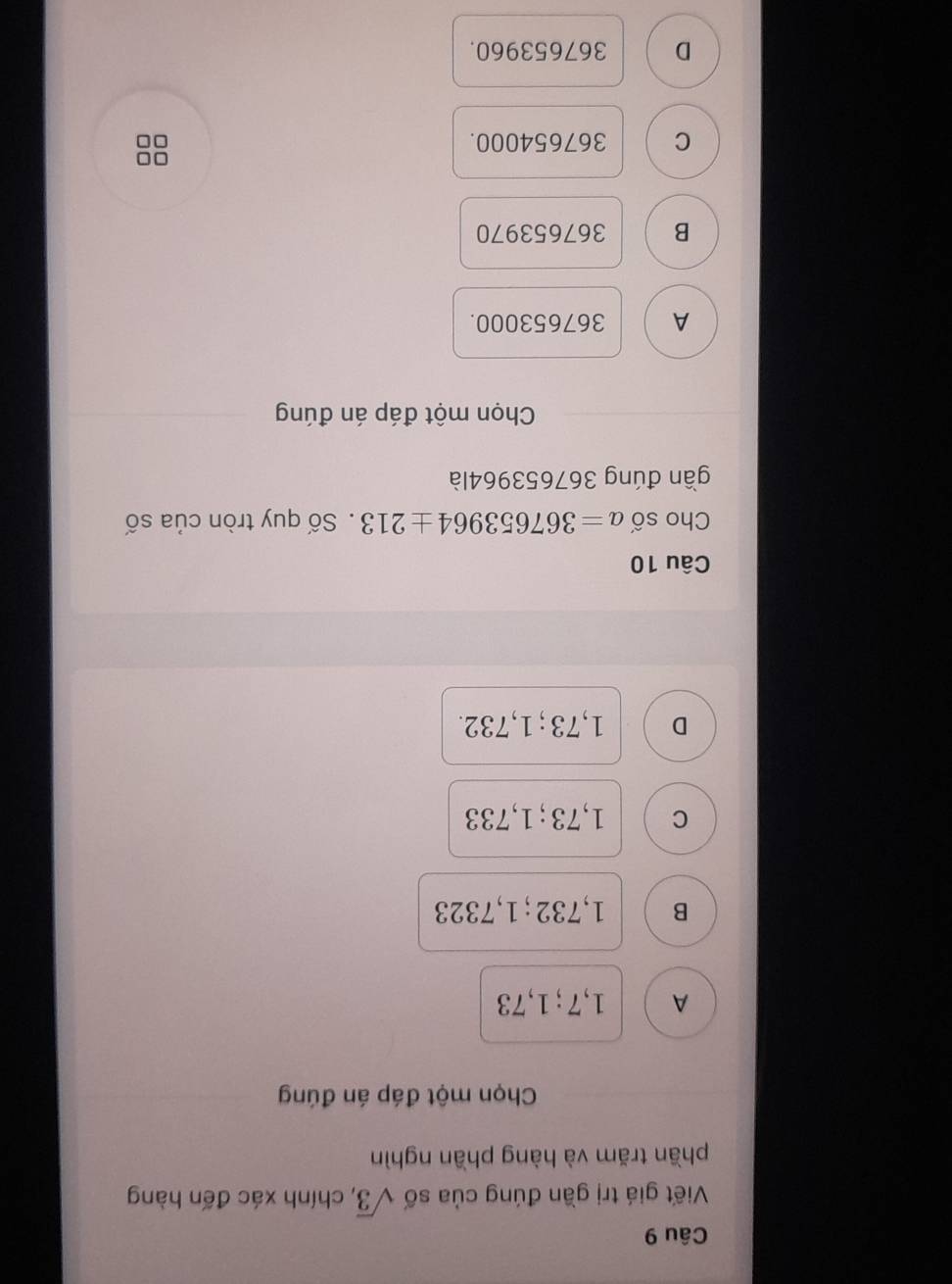 Viết giá trị gần đúng của số sqrt(3) , chính xác đến hàng
phần trăm và hàng phần nghìn
Chọn một đáp án đúng
A 1,7; 1,73
B 1,732; 1,7323
C 1,73; 1,733
D 1,73; 1,732.
Câu 10
Cho số a=367653964± 213. Số quy tròn của số
gần đúng 367653964là
Chọn một đáp án đúng
A 367653000.
B 367653970
C 367654000.
D 367653960.