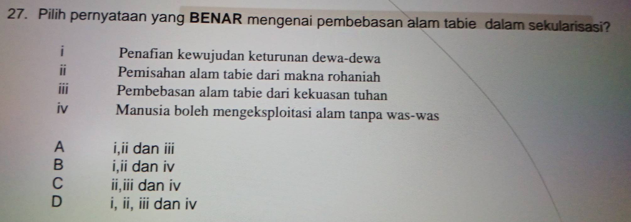 Pilih pernyataan yang BENAR mengenai pembebasan alam tabie dalam sekularisasi?
i
Penafian kewujudan keturunan dewa-dewa
ⅱ Pemisahan alam tabie dari makna rohaniah
ⅲ Pembebasan alam tabie dari kekuasan tuhan
iv Manusia boleh mengeksploitasi alam tanpa was-was
A i,ii dan ii
B i,ii dan iv
C ii,iii dan iv
D i, ii, ii dan iv