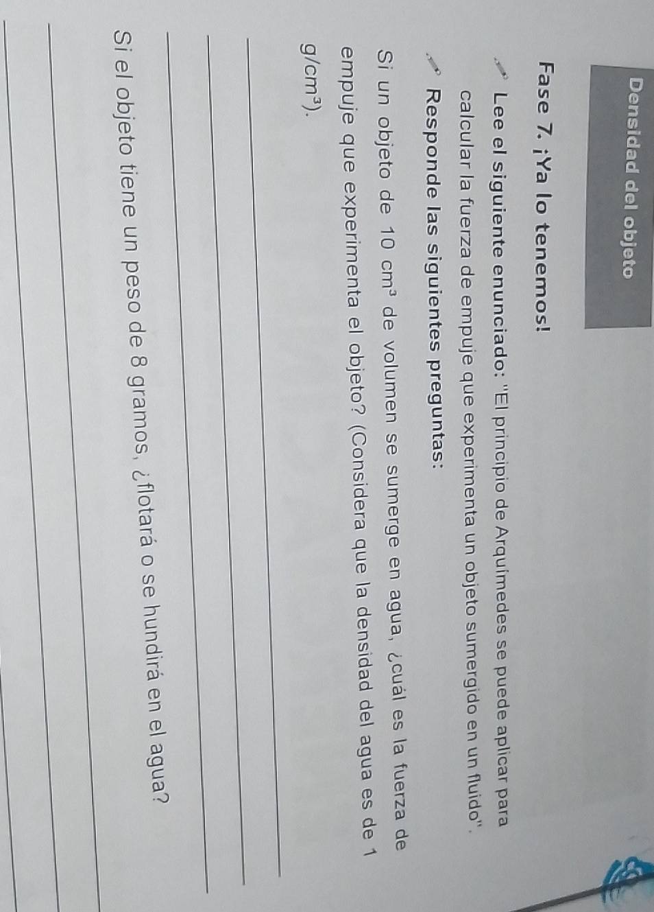 Densidad del objeto 
Fase 7. ¡Ya lo tenemos! 
Lee el siguiente enunciado: ''El principio de Arquímedes se puede aplicar para 
calcular la fuerza de empuje que experimenta un objeto sumergido en un fluido''. 
Responde las siguientes preguntas: 
Si un objeto de 10cm^3 de volumen se sumerge en agua, ¿cuál es la fuerza de 
empuje que experimenta el objeto? (Considera que la densidad del agua es de 1
g/cm^3). 
_ 
_ 
_ 
_ 
Si el objeto tiene un peso de 8 gramos, ¿flotará o se hundirá en el agua? 
_ 
_