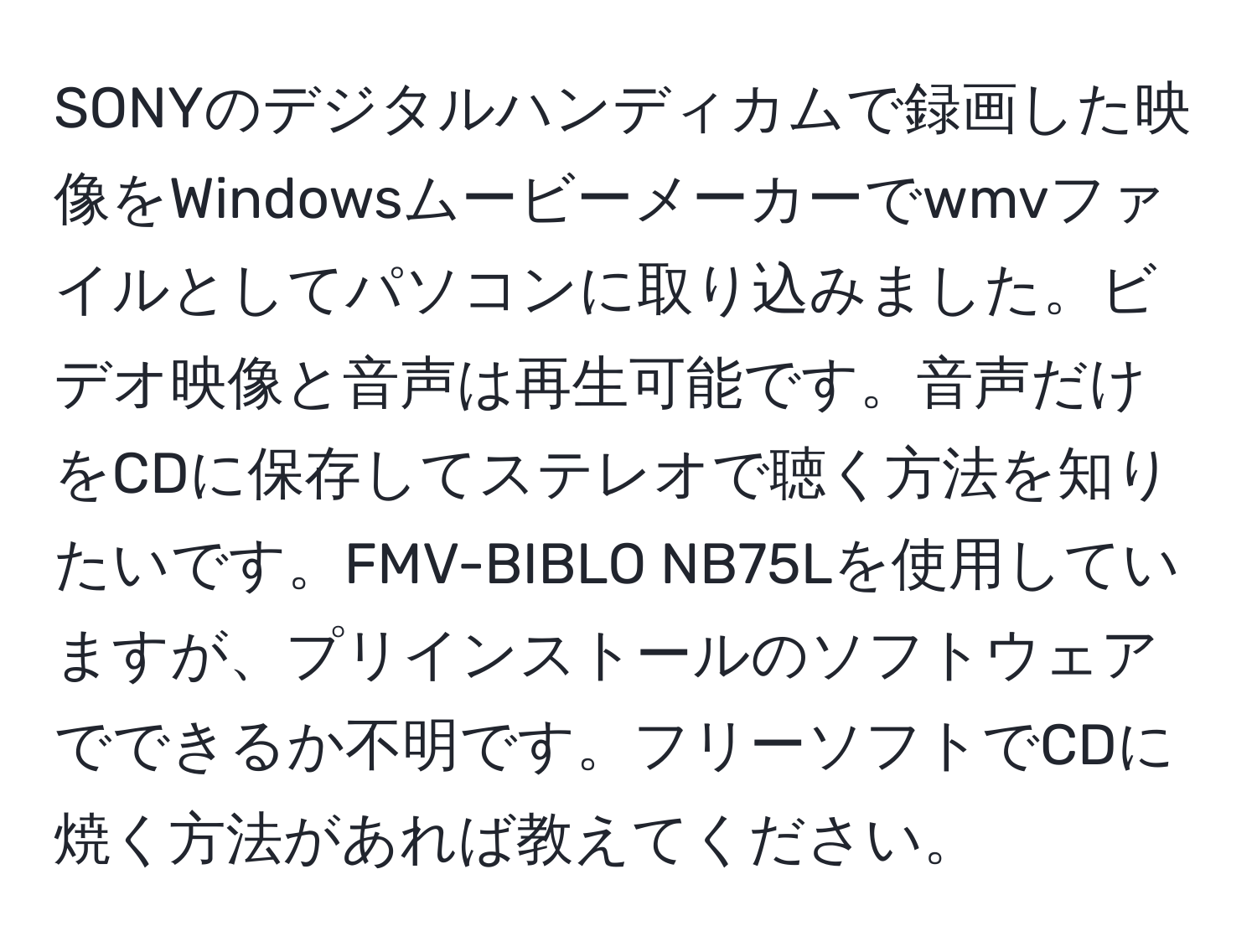 SONYのデジタルハンディカムで録画した映像をWindowsムービーメーカーでwmvファイルとしてパソコンに取り込みました。ビデオ映像と音声は再生可能です。音声だけをCDに保存してステレオで聴く方法を知りたいです。FMV-BIBLO NB75Lを使用していますが、プリインストールのソフトウェアでできるか不明です。フリーソフトでCDに焼く方法があれば教えてください。