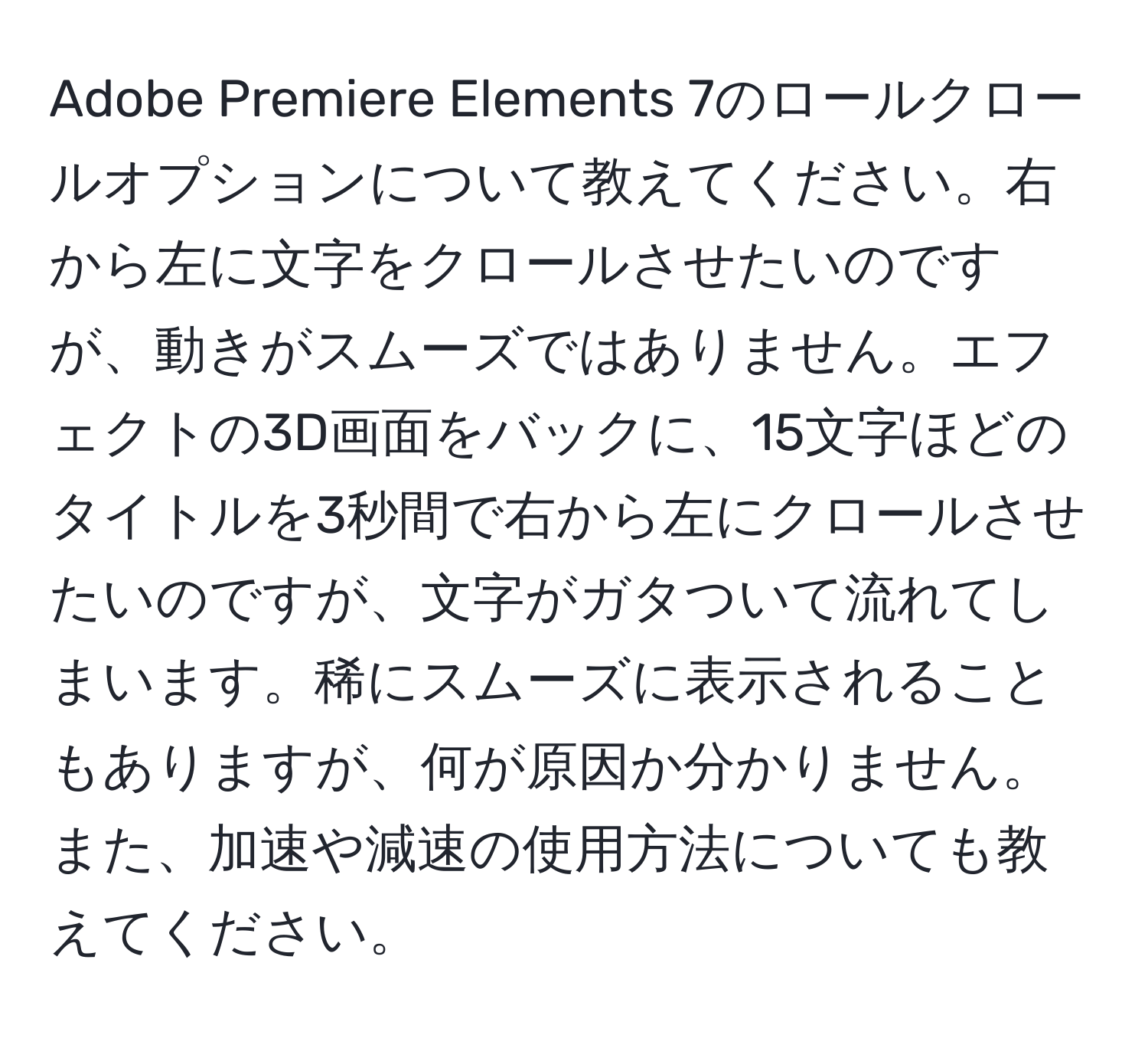 Adobe Premiere Elements 7のロールクロールオプションについて教えてください。右から左に文字をクロールさせたいのですが、動きがスムーズではありません。エフェクトの3D画面をバックに、15文字ほどのタイトルを3秒間で右から左にクロールさせたいのですが、文字がガタついて流れてしまいます。稀にスムーズに表示されることもありますが、何が原因か分かりません。また、加速や減速の使用方法についても教えてください。