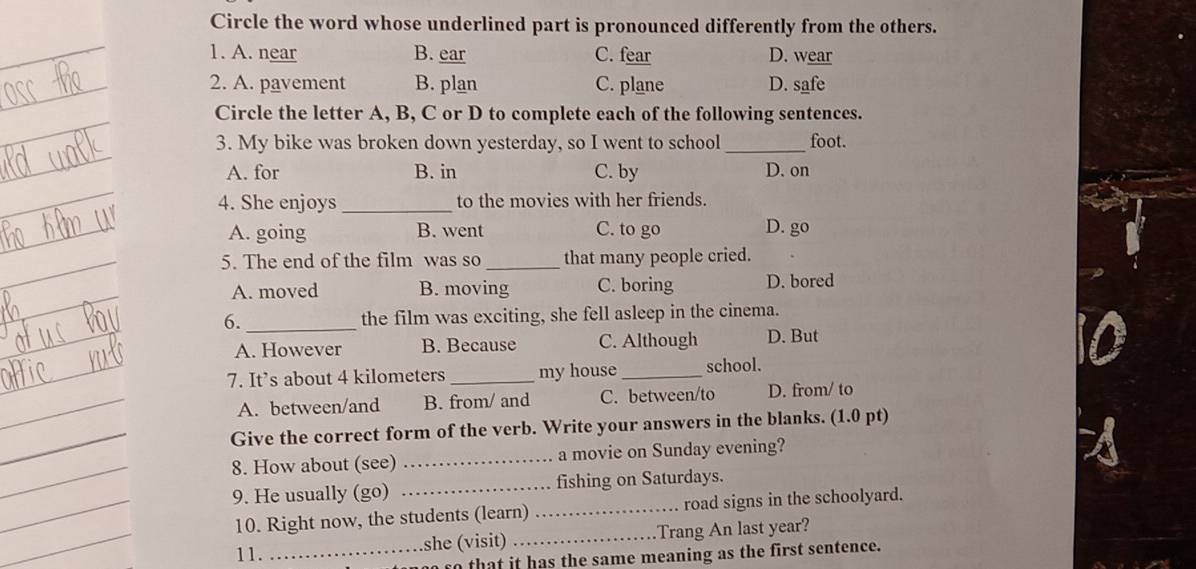 Circle the word whose underlined part is pronounced differently from the others.
1. A. near B. ear C. fear D. wear
2. A. pavement B. plan C. plane D. safe
Circle the letter A, B, C or D to complete each of the following sentences.
3. My bike was broken down yesterday, so I went to school _foot.
A. for B. in C. by D. on
4. She enjoys _to the movies with her friends.
A. going B. went C. to go D. go
5. The end of the film was so _that many people cried.
A. moved B. moving C. boring D. bored
6. _the film was exciting, she fell asleep in the cinema.
A. However B. Because C. Although D. But
7. It’s about 4 kilometers _my house _school.
A. between/and B. from/ and C. between/to D. from/ to
Give the correct form of the verb. Write your answers in the blanks. (1.0 pt)
8. How about (see) _a movie on Sunday evening?
9. He usually (go) _fishing on Saturdays.
10. Right now, the students (learn) _road signs in the schoolyard.
11._ she (visit) _Trang An last year?
so that it has the same meaning as the first sentence.