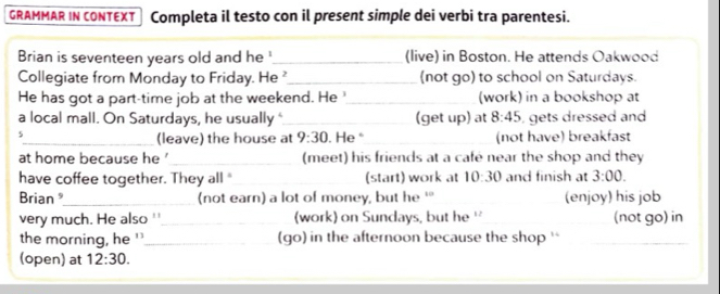 GRAMMAR IN CONTEXT Completa il testo con il present simple dei verbi tra parentesi. 
Brian is seventeen years old and he '_ (live) in Boston. He attends Oakwood 
Collegiate from Monday to Friday. He_ (not go) to school on Saturdays. 
He has got a part-time job at the weekend. He _(work) in a bookshop at 
a local mall. On Saturdays, he usually"_ (get up) at 8:45 , gets dressed and 
5_ . He _(not have) breakfast 
(leave) the house at 9:30 
at home because he '_ (meet) his friends at a café near the shop and they 
have coffee together. They all "_ (start) work at 10:30 and finish at 3:00. 
Brian _(not earn) a lot of money, but he ‘ (enjoy) his job 
very much. He also ''_ (work) on Sundays, but he '' _(not go) in 
the morning, he '_ (go) in the afternoon because the shop ' 
(open) at 12:30.