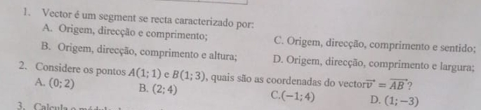 Vector é um segment se recta caracterizado por:
A. Origem, direcção e comprimento; C. Origem, direcção, comprimento e sentido;
B. Origem, direcção, comprimento e altura; D. Origem, direcção, comprimento e largura;
2. Considere os pontos A(1;1) e B(1;3) , quais são as coordenadas do vector vector v=vector AB
A. (0;2) B. (2;4) C. (-1;4) D. (1;-3)
3. Cale