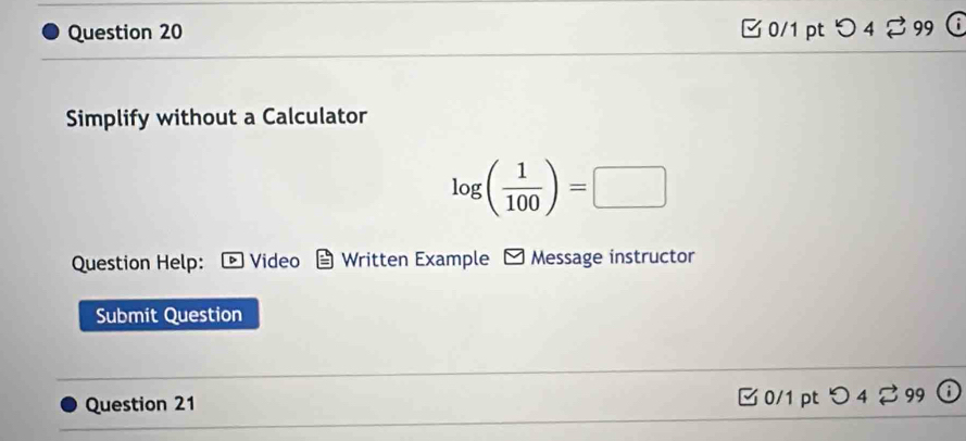 □ 0/1 pt つ 4 % 99  
Simplify without a Calculator
log ( 1/100 )=□
Question Help: Video Written Example Message instructor 
Submit Question 
Question 21 
0/1 pt 4□ 99