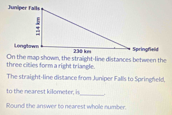 On the map shown, the straight-line distances between the 
three cities form a right triangle. 
The straight-line distance from Juniper Falls to Springheld, 
to the nearest kilometer, is_ . 
Round the answer to nearest whole number.