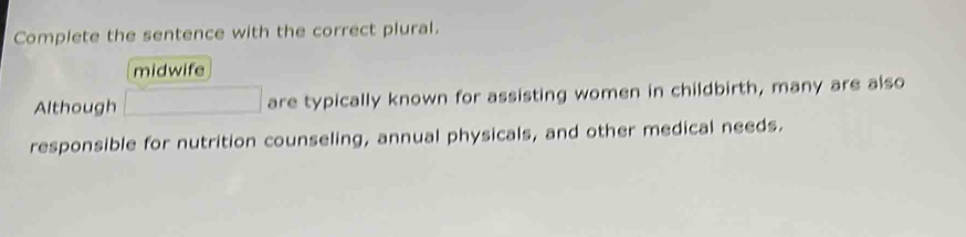 Complete the sentence with the correct plural.
midwife
Although are typically known for assisting women in childbirth, many are also
responsible for nutrition counseling, annual physicals, and other medical needs.