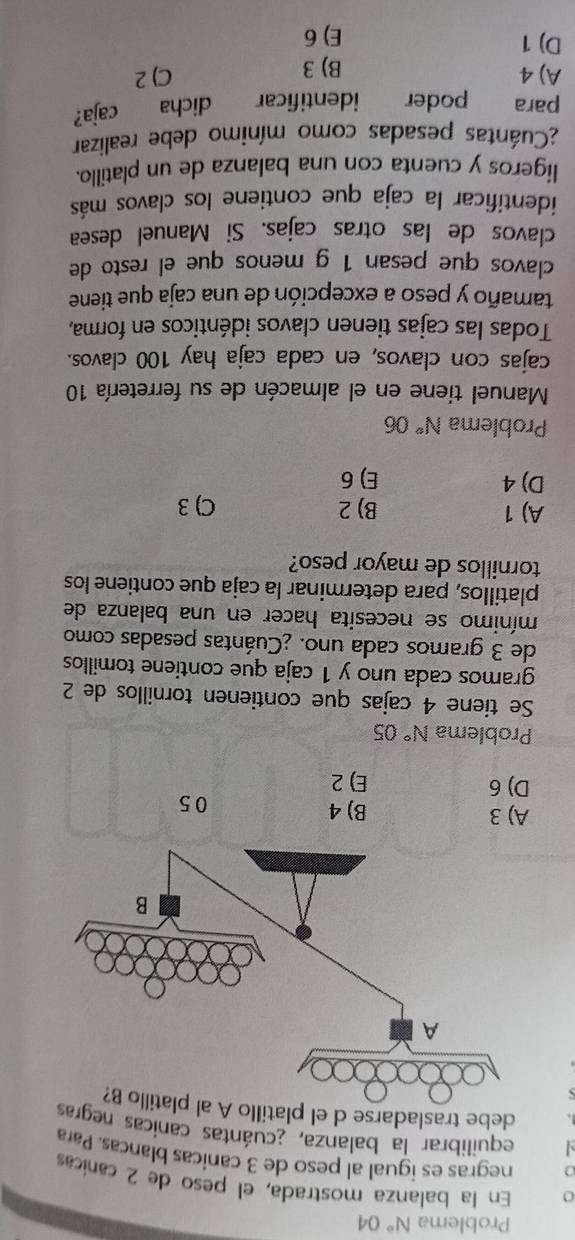 Problema N°C A
o En la balanza mostrada, el peso de 2 canícas
negras es igual al peso de 3 canicas blancas. Para
equilibrar la balanza, ¿cuántas canicas neg
debe trasladarse d el p
A) 3 B) 4 05
D) 6 E) 2
Problema N° 05
Se tiene 4 cajas que contienen tornillos de 2
gramos cada uno y 1 caja que contiene tomillos
de 3 gramos cada uno. ¿Cuántas pesadas como
mínimo se necesita hacer en una balanza de
platillos, para determinar la caja que contiene los
tornillos de mayor peso?
A) 1 B) 2 C) 3
D) 4 E) 6
Problema N° 06
Manuel tiene en el almacén de su ferretería 10
cajas con clavos, en cada caja hay 100 clavos.
Todas las cajas tienen clavos idénticos en forma,
tamaño y peso a excepción de una caja que tiene
clavos que pesan 1 g menos que el resto de
clavos de las otras cajas. Si Manuel desea
identificar la caja que contiene los clavos más
ligeros y cuenta con una balanza de un platillo.
¿Cuántas pesadas como mínimo debe realizar
para poder identificar dicha caja?
A) 4 B) 3
C) 2
D) 1 E) 6