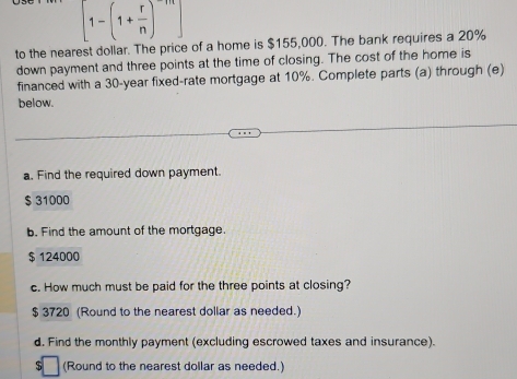 [1-(1+ r/n )^-m]
to the nearest dollar. The price of a home is $155,000. The bank requires a 20%
down payment and three points at the time of closing. The cost of the home is
financed with a 30-year fixed-rate mortgage at 10%. Complete parts (a) through (e)
below.
a. Find the required down payment.
$ 31000
b. Find the amount of the mortgage.
$ 124000
c. How much must be paid for the three points at closing?
$ 3720 (Round to the nearest dollar as needed.)
d. Find the monthly payment (excluding escrowed taxes and insurance).
S (Round to the nearest dollar as needed.)