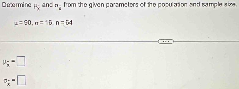 Determine mu _overline x^- and σ - from the given parameters of the population and sample size.
^circ overline x
mu =90, sigma =16, n=64
mu _overline x=□
sigma _overline x=□