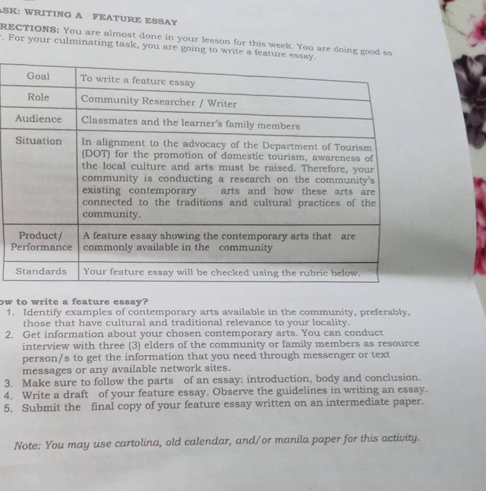 ASK: WRITING A FEATURE ESSAY 
RECTIONS: You are almost done in your lesson for this week. You are doing g 
. For your culminating task, you are going to wri 
P 
ow to write a feature essay? 
1. Identify examples of contemporary arts available in the community, preferably, 
those that have cultural and traditional relevance to your locality. 
2. Get information about your chosen contemporary arts. You can conduct 
interview with three (3) elders of the community or family members as resource 
person/s to get the information that you need through messenger or text 
messages or any available network sites. 
3. Make sure to follow the parts of an essay: introduction, body and conclusion. 
4. Write a draft of your feature essay. Observe the guidelines in writing an essay. 
5. Submit the final copy of your feature essay written on an intermediate paper. 
Note: You may use cartolina, old calendar, and/or manila paper for this activity.