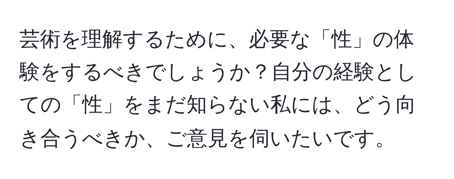 芸術を理解するために、必要な「性」の体験をするべきでしょうか？自分の経験としての「性」をまだ知らない私には、どう向き合うべきか、ご意見を伺いたいです。